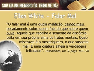 Ellen White - Falar Mal “ O falar mal é uma dupla maldição,  caindo mais  pesadamente sobre quem fala do que sobre quem  ouve . Aquele que espalha a semente da discórdia, ceifa em sua própria alma os frutos mortais. Quão  miserável é o mexeriqueiro, o que suspeita  mal! É uma criatura alheia à verdadeira  felicidade”.  Testimonies, vol. 5, págs. 167-170. 