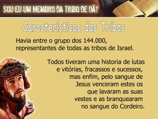 Todos tiveram uma historia de lutas e vitórias, fracassos e sucessos,  mas enfim, pelo sangue de  Jesus venceram estes os  que lavaram as suas  vestes e as branquearam  no  sangue do Cordeiro. Havia entre o grupo dos 144.000,  representantes de todas as tribos de Israel.  Características das Tribos 