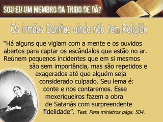 “ Há alguns que vigiam com a mente e os ouvidos  abertos para captar os  escândalos que estão no ar.  Reúnem pequenos incidentes que em si mesmos  são sem importância, mas são repetidos e  exagerados até que alguém seja  considerado culpado. Seu lema é:  conte e nos contaremos. Esse  mexeriqueiros fazem a obra  de Satanás com surpreendente  fidelidade”.  Test. Para ministros págs. 504. Os irmãos Danitas ainda não tem Religião 