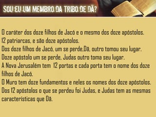 O caráter dos doze filhos de Jacó e o mesmo dos doze apóstolos. 12 patriarcas, e são doze apóstolos. Dos doze filhos de Jacó, um se perde,Dã, outro tomou seu lugar. Doze apóstolo um se perde, Judas outro toma seu lugar. A Nova Jerusalém tem  12 portas e cada porta tem o nome dos doze filhos de Jacó. O Muro tem doze fundamentos e neles os nomes dos doze apóstolos. Dos 12 apóstolos o que se perdeu foi Judas, e Judas tem as mesmas características que Dã.  