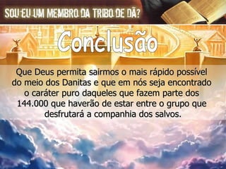 Que Deus permita sairmos o mais rápido possível  do meio dos Danitas e que em nós seja encontrado  o caráter puro daqueles que fazem parte dos  144.000 que haverão de estar entre o grupo que  desfrutará a companhia dos salvos. Conclusão 