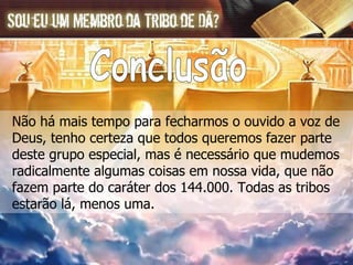Não há mais tempo para fecharmos o ouvido a voz de  Deus, tenho certeza que todos queremos fazer parte  deste grupo especial, mas é necessário que mudemos  radicalmente algumas coisas em nossa vida, que não  fazem parte do caráter dos 144.000. Todas as tribos  estarão lá, menos uma. Conclusão 