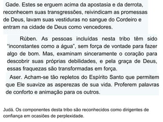 Judá. Os componentes desta tribo são reconhecidos como dirigentes de confiança em ocasiões de perplexidade. Rúben. As pessoas incluídas nesta tribo têm sido “inconstantes como a água”, sem força de vontade para fazer algo de bom. Mas, examinam sinceramente o coração para descobrir suas próprias debilidades, e pela graça de Deus, essas fraquezas são transformadas em força. Gade. Estes se erguem acima da apostasia e da derrota, reconhecem suas transgressões, reivindicam as promessas de Deus, lavam suas vestiduras no sangue do Cordeiro e entram na cidade de Deus como vencedores. Aser. Acham-se tão repletos do Espírito Santo que permitem que Ele suavize as asperezas de sua vida. Proferem palavras de conforto e animação para os outros. Judá.  Os componentes desta tribo são reconhecidos como dirigentes de confiança em ocasiões de perplexidade. 
