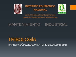 INSTITUTO POLITECNICO
                   NACIONAL
             Unidad Profesional Interdisciplinaria de
          Ingeniería Ciencias Sociales y Administrativas



MANTENIMIENTO                          INDUSTRIAL



TRIBOLOGÍA
BARRERA LÓPEZ EDSON ANTONIO 2009600085 8IM4
 