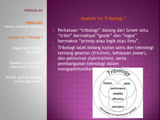  Perkataan “tribologi” datang dari Greek iaitu
“tribo” bermaksud “gosok” dan “logos”
bermakna “prinsip atau logik atau ilmu”.
 Tribologi ialah bidang kajian sains dan teknologi
tentang geseran (friction), kehausan (wear),
dan pelinciran (lubrication), serta
pembangunan teknologi dalam
mengoptimumkan proses mekanikal.
PERSOALAN
----------------------------------------------
TRIBOLOGI
Geseran, Kehausan, Pelinciran
Apakah itu Tribologi ?
Bagaimana tribologi
berfungsi ?
Siapakah yang terlibat
dalam skop tribologi ?
Bilakah aplikasi tribologi
pernah digunakan ?
Apakah itu Tribologi ?
 