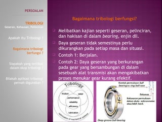  Melibatkan kajian seperti geseran, pelinciran,
dan hakisan di dalam bearing, enjin dll.
 Daya geseran tidak semestinya perlu
dikurangkan pada setiap masa dan situasi.
 Contoh 1: Berjalan.
 Contoh 2: Daya geseran yang berkurangan
padagear yang bersambungan di dalam
sesebuah alat transmisi akan mengakibatkan
proses menukar gear kurang efektif.
PERSOALAN
----------------------------------------------
TRIBOLOGI
Geseran, Kehausan, Pelinciran
Apakah itu Tribologi ?
Bagaimana tribologi
berfungsi ?
Siapakah yang terlibat
dalam skop tribologi ?
Bilakah aplikasi tribologi
pernah digunakan ?
Bagaimana tribologi berfungsi?
 