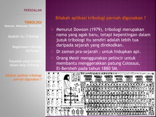  Menurut Dowson (1979), tribologi merupakan
nama yang agak baru, tetapi kepentingan dalam
juzuk tribologi itu sendiri adalah lebih tua
daripada sejarah yang direkodkan.
 Di zaman pra-sejarah : untuk hidupkan api.
 Orang Mesir menggunakan pelincir untuk
membantu menggerakkan patung Colossus,
El-Bersheh pada tahun 1880 SM.
PERSOALAN
----------------------------------------------
TRIBOLOGI
Geseran, Kehausan, Pelinciran
Apakah itu Tribologi ?
Bagaimana tribologi
berfungsi ?
Siapakah yang terlibat
dalam skop tribologi ?
Bilakah aplikasi tribologi
pernah digunakan ?
Bilakah aplikasi tribologi pernah digunakan ?
 