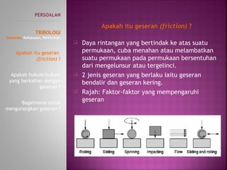  Daya rintangan yang bertindak ke atas suatu
permukaan, cuba menahan atau melambatkan
suatu permukaan pada permukaan bersentuhan
dari mengelunsur atau tergelinci.
 2 jenis geseran yang berlaku iaitu geseran
bendalir dan geseran kering.
 Rajah: Faktor-faktor yang mempengaruhi
geseran
PERSOALAN
----------------------------------------------
TRIBOLOGI
Geseran, Kehausan, Pelinciran
Apakah itu geseran
(friction) ?
Apakah hukum-hukum
yang berkaitan dengan
geseran ?
Bagaimana untuk
mengurangkan geseran ?
Apakah itu geseran (friction) ?
 