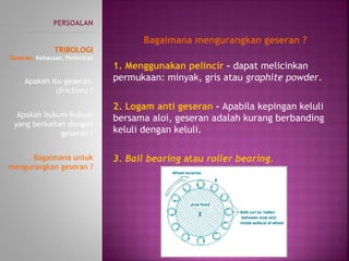 1. Menggunakan pelincir – dapat melicinkan
permukaan: minyak, gris atau graphite powder.
2. Logam anti geseran – Apabila kepingan keluli
bersama aloi, geseran adalah kurang berbanding
keluli dengan keluli.
3. Ball bearing atau roller bearing.
PERSOALAN
----------------------------------------------
TRIBOLOGI
Geseran, Kehausan, Pelinciran
Apakah itu geseran
(friction) ?
Apakah hukum-hukum
yang berkaitan dengan
geseran ?
Bagaimana untuk
mengurangkan geseran ?
Bagaimana mengurangkan geseran ?
 