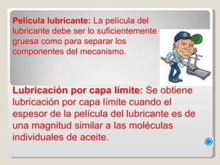 Película lubricante:  La película del lubricante debe ser lo suficientemente gruesa como para separar los componentes del mecanismo.  Lubricación por capa límite:  Se obtiene lubricación por capa límite cuando el espesor de la película del lubricante es de una magnitud similar a las moléculas individuales de aceite. 