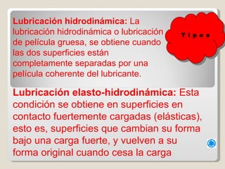 Lubricación hidrodinámica:  La lubricación hidrodinámica o lubricación de película gruesa, se obtiene cuando las dos superficies están completamente separadas por una película coherente del lubricante. Lubricación elasto-hidrodinámica:  Esta condición se obtiene en superficies en contacto fuertemente cargadas (elásticas), esto es, superficies que cambian su forma bajo una carga fuerte, y vuelven a su forma original cuando cesa la carga T i p o s 