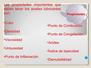 Las propiedades importantes que deben tener los aceites lubricantes son:  Color Densidad Viscosidad Untuosidad Punto de Inflamación Punto de Combustión Punto de Congelación Acides Índice de basicidad Demulsibilidad Propiedades 
