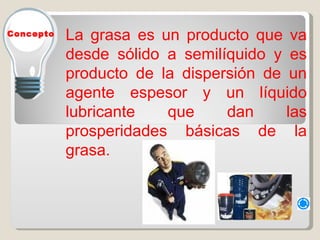 La grasa es un producto que va desde sólido a semilíquido y es producto de la dispersión de un agente espesor y un líquido lubricante que dan las prosperidades básicas de la grasa.  Concepto 