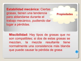 Estabilidad mecánica:  Ciertas grasas, tienen una tendencia para ablandarse durante el trabajo mecánico, pudiendo dar lugar a pérdidas.  Miscibilidad:  Hay tipos de grasas que no son compatibles; si dos de estas grasas se mezclan, la mezcla resultante tiene normalmente una consistencia más blanda que puede causar la pérdida de grasa Propiedades 