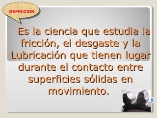 Es la ciencia que estudia la fricción, el desgaste y la Lubricación que tienen lugar durante el contacto entre superficies sólidas en movimiento.  DEFINICION 