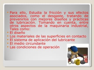Para ello, Estudia la fricción y sus efectos asociados, como el desgaste, tratando de prevenirlos con mejores diseños y prácticas de lubricación. Tomando en cuenta, entre otros aspectos de la maquinaria industrial, Tales como: El diseño Los materiales de las superficies en contacto El sistema de aplicación del lubricante El medio circundante Las condiciones de operación 