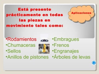 Está presente prácticamente en todas las piezas en movimiento tales como: Rodamientos  Chumaceras   Sellos   Anillos de pistones   Embragues   Frenos   Engranajes   Árboles de levas   Aplicaciones 