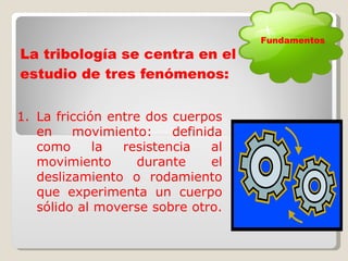 La tribología se centra en el estudio de tres fenómenos: La fricción entre dos cuerpos en movimiento:  definida como la resistencia al movimiento durante el deslizamiento o rodamiento que experimenta un cuerpo sólido al moverse sobre otro.  Fundamentos 