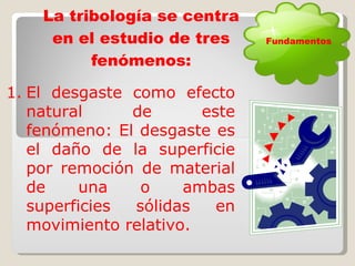 La tribología se centra en el estudio de tres fenómenos: El desgaste como efecto natural de este fenómeno: El desgaste es el daño de la superficie por remoción de material de una o ambas superficies sólidas en movimiento relativo. Fundamentos 