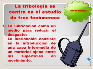 La tribología se centra en el estudio de tres fenómenos: La lubricación como un medio para reducir el desgaste:  La lubricación consiste en la introducción de una capa intermedia de un material ajeno entre las superficies en movimiento.  Fundamentos 