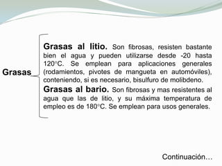 La LubricaciónConsiste en la introducción de una capa intermedia de un material ajeno entre las superficies en movimiento, cuya función es disminuir la fricción y el desgaste. El término lubricante es muy general, y puede estar en cualquier estado material: líquido, sólido, gaseoso e incluso semisólido o pastoso.
