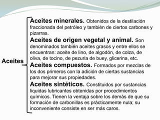 Históricamente, el primer lubricante fue el sebo. Se utilizaba para engrasar las ruedas de los carros romanos ya en el año 1400 a.c. Sin embargo, desde finales del siglo XIX más del 90% de todos los lubricantes se derivan del petróleo o del aceite de esquistos, productos abundantes que pueden destilarse y condensarse sin descomponerse.