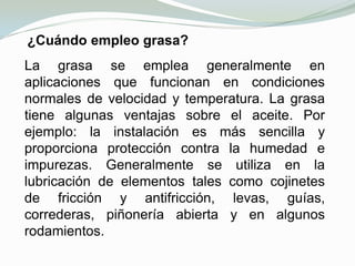 Los lubricantes permiten un buen funcionamiento mecánico al evitar la abrasión o agarrotamiento de las piezas metálicas a consecuencia de la dilatación causada por el calor. Algunos también actúan como refrigerantes, por lo que evitan las deformaciones térmicas del material.