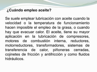 CLASIFICACIÓN DE ACUERDO A SU ESTADO FÍSICOSÓLIDOS:Se emplean cuando las piezas han de funcionar a temperaturas muy extremas y cuando intervienen elevadas presiones unitarias.SEMISÓLIDOS: Las grasas son dispersiones de aceite en jabón. Se emplean para lubricar zonas imposibles de engrasar con aceite, bien por falta de condiciones para su retención, bien porque la atmósfera de polvo y suciedad en que se encuentra la maquina aconseja la utilización de un lubricante pastoso.LÍQUIDOS:Llamados en general aceites lubricantes.GASEOSOS:Airey Gases a presión.