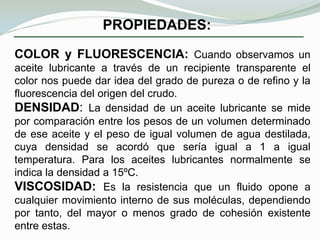 Aceites minerales. Obtenidos de la destilación fraccionada del petróleo y también de ciertos carbones y pizarras.Aceites de origen vegetal y animal. Son denominados también aceites grasos y entre ellos se encuentran: aceite de lino, de algodón, de colza, de oliva, de tocino, de pezuria de buey, glicerina, etc.Aceites compuestos. Formados por mezclas de los dos primeros con la adición de ciertas sustancias para mejorar sus propiedades.Aceites sintéticos. Constituidos por sustancias liquidas lubricantes obtenidas por procedimientos químicos. Tienen la ventaja sobre los demás de que su formación de carbonillas es prácticamente nula; su inconveniente consiste en ser más caros.Aceites