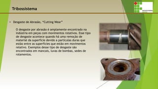 Tribossistema
• Desgaste de Abrasão, “Cutting Wear”
O desgaste por abrasão é amplamente encontrado na
indústria em peças com movimentos rotativos. Esse tipo
de desgaste acontece quando há uma remoção de
material da superfície devido a partículas duras que
estão entre as superfícies que estão em movimentos
relativo. Exemplos desse tipo de desgaste são
encontrados em mancais, luvas de bombas, sedes de
rolamentos.
 