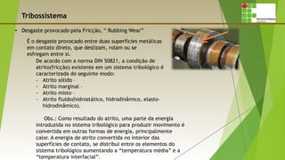 Tribossistema
É o desgaste provocado entre duas superfícies metálicas
em contato direto, que deslizam, rolam ou se
esfregam entre si.
De acordo com a norma DIN 50821, a condição de
atrito(fricção) existente em um sistema tribológico é
caracterizada do seguinte modo:
- Atrito sólido –
- Atrito marginal –
- Atrito misto –
- Atrito fluido(hidrostático, hidrodinâmico, elasto-
hidrodinâmico).
Obs.: Como resultado do atrito, uma parte da energia
introduzida no sistema tribológico para produzir movimento é
convertida em outras formas de energia, principalmente
calor. A energia de atrito convertida no interior das
superfícies de contato, se distribui entre os elementos do
sistema tribológico aumentando a “temperatura média” e a
“temperatura interfacial”.
 
