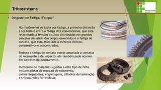 Tribossistema
Nos fenômenos de falha por fadiga, a primeira distinção
a ser feita é entre a fadiga dita convencional, que está
relacionada a tensões cíclicas distribuídas em grandes
parcelas das áreas dos corpos envolvidos e a fadiga de
contato, que está associada a esforços cíclicos,
compressivos e concentrados.
Embora a fadiga de contato esteja associada a contatos
de rolamento e de impacto, ela também pode ocorrer
em contatos de deslizamento.
Elementos de máquinas sujeitos a este tipo de falha
incluem pistas de mancais de rolamento,
cames/seguidores, engrenagens, cilindros de laminação
e trilhos/rodas ferroviárias.
 