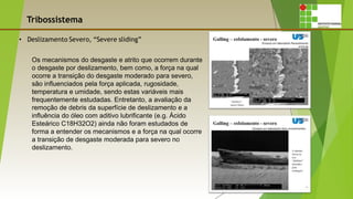 Tribossistema
Os mecanismos do desgaste e atrito que ocorrem durante
o desgaste por deslizamento, bem como, a força na qual
ocorre a transição do desgaste moderado para severo,
são influenciados pela força aplicada, rugosidade,
temperatura e umidade, sendo estas variáveis mais
frequentemente estudadas. Entretanto, a avaliação da
remoção de debris da superfície de deslizamento e a
influência do óleo com aditivo lubrificante (e.g. Ácido
Esteárico C18H32O2) ainda não foram estudados de
forma a entender os mecanismos e a força na qual ocorre
a transição de desgaste moderada para severo no
deslizamento.
 