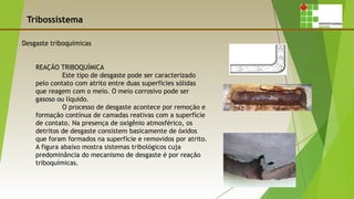 Tribossistema
REAÇÃO TRIBOQUÍMICA
Este tipo de desgaste pode ser caracterizado
pelo contato com atrito entre duas superfícies sólidas
que reagem com o meio. O meio corrosivo pode ser
gasoso ou líquido.
O processo de desgaste acontece por remoção e
formação contínua de camadas reativas com a superfície
de contato. Na presença de oxigênio atmosférico, os
detritos de desgaste consistem basicamente de óxidos
que foram formados na superfície e removidos por atrito.
A figura abaixo mostra sistemas tribológicos cuja
predominância do mecanismo de desgaste é por reação
triboquímicas.
 