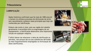 Tribossistema
LUBRIFICAÇÃO
Dados históricos confirmam que há mais de 1000 anos AC
o homem já utilizava processos de diminuição de atrito
sem naturalmente conhecer esses princípios que hoje são
conhecidos por lubrificação.
Embora não muito à vista, pois sua região de trabalho
geralmente é escondida entre as engrenagens de um
equipamento, a lubrificação desenvolve uma importante
função em qualquer máquina.
É difícil deixar de relacionar a ideia de lubrificação ao
petróleo, isso porque são as suas substâncias derivadas
as mais frequentemente empregadas na formulação de
óleos lubrificantes.
 