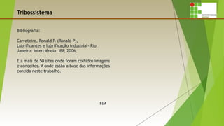 Tribossistema
Bibliografia:
Carreteiro, Ronald P. (Ronald P),
Lubrificantes e lubrificação industrial- Rio
Janeiro: Interciência: IBP, 2006
E a mais de 50 sites onde foram colhidos imagens
e conceitos. A onde estão a base das informações
contida neste trabalho.
FIM
 