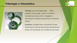 Tribologia e Cinemática
Tribologia, que vem do grego Τριβο (Tribo -
esfregar) e Λογοσ (Logos – estudo ) é a ciência e
tecnologia que estuda a Atrito, o desgaste e a
lubrificação da interação de superfícies em movimento
relativo.
Cinemática, (do grego κινημα, movimento) é o ramo
da física que se ocupa da descrição dos movimentos dos
corpos, sem se preocupar com a análise de suas causas.
 