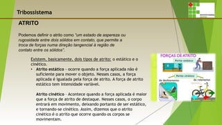 Tribossistema
Podemos definir o atrito como “um estado de aspereza ou
rugosidade entre dois sólidos em contato, que permite a
troca de forças numa direção tangencial à região de
contato entre os sólidos”.
ATRITO
Existem, basicamente, dois tipos de atrito: o estático e o
cinético.
• Atrito estático - ocorre quando a força aplicada não é
suficiente para mover o objeto. Nesses casos, a força
aplicada é igualada pela força de atrito. A força de atrito
estático tem intensidade variável.
Atrito cinético – Acontece quando a força aplicada é maior
que a força de atrito de destaque. Nesses casos, o corpo
entrará em movimento, deixando portanto de ser estático,
e tornando-se cinético. Assim, dizemos que o atrito
cinético é o atrito que ocorre quando os corpos se
movimentam.
 