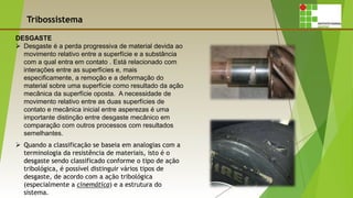 Tribossistema
DESGASTE
 Desgaste é a perda progressiva de material devida ao
movimento relativo entre a superfície e a substância
com a qual entra em contato . Está relacionado com
interações entre as superfícies e, mais
especificamente, a remoção e a deformação do
material sobre uma superfície como resultado da ação
mecânica da superfície oposta. A necessidade de
movimento relativo entre as duas superfícies de
contato e mecânica inicial entre asperezas é uma
importante distinção entre desgaste mecânico em
comparação com outros processos com resultados
semelhantes.
 Quando a classificação se baseia em analogias com a
terminologia da resistência de materiais, isto é o
desgaste sendo classificado conforme o tipo de ação
tribológica, é possível distinguir vários tipos de
desgaste, de acordo com a ação tribológica
(especialmente a cinemática) e a estrutura do
sistema..
 