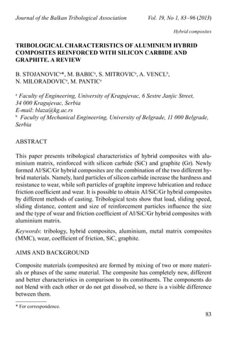 * For correspondence.
83
Journal of the Balkan Tribological Association	 Vol. 19, No 1, 83–96 (2013)
Hybrid composites
TRIBOLOGICAL CHARACTERISTICS OF ALUMINIUM HYBRID
COMPOSITES REINFORCED WITH SILICON CARBIDE AND
GRAPHITE. a review
B. STOJANOVIca
*, M. BABIca
, S. MITROVIca
, A. VENCLb
,
N. MILORADOVIca
, M. PANTIca
a 
Faculty of Engineering, University of Kragujevac, 6 Sestre Janjic Street,
34 000 Kragujevac, Serbia
E-mail: blaza@kg.ac.rs
b
  Faculty of Mechanical Engineering, University of Belgrade, 11 000 Belgrade,
Serbia
ABSTRACT
This paper presents tribological characteristics of hybrid composites with alu-
minium matrix, reinforced with silicon carbide (SiC) and graphite (Gr). Newly
formed Al/SiC/Gr hybrid composites are the combination of the two different hy-
brid materials. Namely, hard particles of silicon carbide increase the hardness and
resistance to wear, while soft particles of graphite improve lubrication and reduce
friction coefficient and wear. It is possible to obtain Al/SiC/Gr hybrid composites
by different methods of casting. Tribological tests show that load, sliding speed,
sliding distance, content and size of reinforcement particles influence the size
and the type of wear and friction coefficient of Al/SiC/Gr hybrid composites with
aluminium matrix.
Keywords: tribology, hybrid composites, aluminium, metal matrix composites
(MMC), wear, coefficient of friction, SiC, graphite.
aims and background
Composite materials (composites) are formed by mixing of two or more materi-
als or phases of the same material. The composite has completely new, different
and better characteristics in comparison to its constituents. The components do
not blend with each other or do not get dissolved, so there is a visible difference
between them.
 