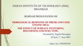 INDIAN INSTITUTE OF TECHNOLOGY (ISM),
DHANBAD
SEMINAR PRESENTATION ON
TRIBOLOGICAL RESPONSE OF FRESH AND USED
ENGINE OILS:
THE EFFECT OF SURFACE TEXTURING,
ROUGHNESS AND FUEL TYPE.
Presented by: Nagesh Dewangan
M.Tech. 1st Year, MET
Admn. No.:17MT001503
 