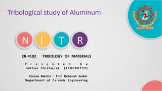 N I T R
Tribological study of Aluminum
CR-4102 TRIBOLOGY OF MATERIALS
P r e s e n t e d b y
J a d h a v S h i s h u p a l ( 1 1 8 C R 0 1 3 7 )
Course Mentor : Prof. Debasish Sarkar
Department of Ceramic Engineering
 