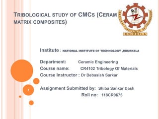 TRIBOLOGICAL STUDY OF CMCS (CERAMIC
MATRIX COMPOSITES)
Institute : NATIONAL INSTITUTE OF TECHNOLOGY ,ROURKELA
Department: Ceramic Engineering
Course name: CR4102 Tribology Of Materials
Course Instructor : Dr Debasish Sarkar
Assignment Submitted by: Shiba Sankar Dash
Roll no: 118CR0675
1
 