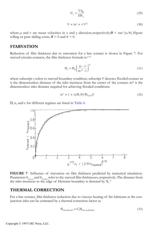 crc3904-Sec08-CH-058.qxd   8/13/2007    9:40 AM    Page 625




               Fundamentals of Elastohydrodynamic Lubrication                                                   625




               where, u and v are mean velocities in x and y direction, respectively; θ = tan-1 (u/ν). If pure
               rolling or pure sliding exists, θ = 0 and ν = 0.

               STARVATION
               Reduction of film thickness due to starvation for a line contact is shown in Figure 7. For
               starved circular contacts, the film thickness formula is:15,16




               where subscript s refers to starved boundary condition; subscript F denotes flooded contact m
               is the dimensionless distance of the inlet meniscus from the center of the contact; m* is the
               dimensionless inlet distance required for achieving flooded conditions:



               D, n, and c for different regimes are listed in Table 6.




               FIGURE 7 Influence of starvation on film thickness predicted by numerical simulation.
               Parameters hstarved and hflooded refer to the starved film thicknesses, respectively. The distance from
               the inlet meniscus to the edge of Hertzian boundary is denoted by Xj.19

               THERMAL CORRECTION
               For a line contact, film thickness reduction due to viscous heating of the lubricant at the con-
               junction inlet can be estimated by a thermal correction factor as




            Copyright © 1997 CRC Press, LLC.
 
