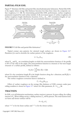 crc3904-Sec08-CH-058.qxd   8/13/2007    9:40 AM    Page 627




               Fundamentals of Elastohydrodynamic Lubrication                                                  627


               PARTIAL-FILM EHL
               Figure 919 illustrates full-film and partial-film elastohydrodynamic lubrication. Partial-film EHL
               is the regime where average film thickness becomes less than three times the composite sur-
               face roughness, h < 3σ. For determining partial-film EHL performance, surface roughness
               parameters required for each surface include: (1) σ, root mean square of surface roughness; (2)
               surface roughness height distribution function; (3) λ0.5x, λ0.5y, 50% correlation lengths of sur-
               face roughness in x and y directions; (4) autocorrelation function of roughness.




               FIGURE 9 Full-film and partial-film lubrication.19

                  Typical contact area patterns for oriented rough surfaces are shown in Figure 10.20
               Parameter γ is used to describe the surface pattern of the roughness.



               where λ0.5x and λ0.5y are correlation lengths at which the autocorrelation function of the profile
               is 50% of the value at the origin. The autocorrelation function is a measure of the wave length
               structure of a surface profile, defined as follows:



               where λ is the correlation length; δ is the height function along the x direction; and Rx(λ) is
               the autocorrelation function in the x direction.
                   The surface roughness correction factor is defined as


                    Effect of surface roughness on the average film thickness of EHL contacts under pure
               rolling condition is shown in Figure 1121 where Λ is film parameter, Λ = hsmooth/σ.

               TRACTION
               In EHL, as in all lubrication mechanisms, surface traction is present. In pure rolling, the rolling
               traction is FR. When sliding occurs, a sliding traction, FS, will be present. The total traction force
               on faster and slower surfaces will be



               where “+” is for the faster surface and “-” is for the slower surface.


            Copyright © 1997 CRC Press, LLC.
 