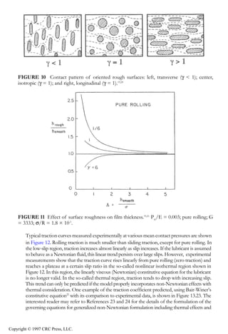 crc3904-Sec08-CH-058.qxd   8/13/2007    9:40 AM     Page 628




                628                                                                        Tribology Data Handbook




                FIGURE 10 Contact pattern of oriented rough surfaces: left, transverse (γ < 1); center,
                isotropic (γ = 1); and right, longitudinal (γ = 1).19,20




                FIGURE 11 Effect of surface roughness on film thickness.19,21 PH/E = 0.003; pure rolling; G
                = 3333; σ/R = 1.8 × 10-5.

                    Typical traction curves measured experimentally at various mean contact pressures are shown
                    in Figure 12. Rolling traction is much smaller than sliding traction, except for pure rolling. In
                    the low-slip region, traction increases almost linearly as slip increases. If the lubricant is assumed
                    to behave as a Newtonian fluid, this linear trend persists over large slips. However, experimental
                    measurements show that the traction curve rises linearly from pure rolling (zero traction) and
                    reaches a plateau at a certain slip ratio in the so-called nonlinear isothermal region shown in
                    Figure 12. In this region, the linearly viscous (Newtonian) constitutive equation for the lubricant
                    is no longer valid. In the so-called thermal region, traction tends to drop with increasing slip.
                    This trend can only be predicted if the model properly incorporates non-Newtonian effects with
                    thermal consideration. One example of the traction coefficient predicted, using Bair-Winer’s
                    constitutive equation22 with its comparison to experimental data, is shown in Figure 13.23. The
                    interested reader may refer to References 23 and 24 for the details of the formulation of the
                    governing equations for generalized non-Newtonian formulation including thermal effects and


            Copyright © 1997 CRC Press, LLC.
 