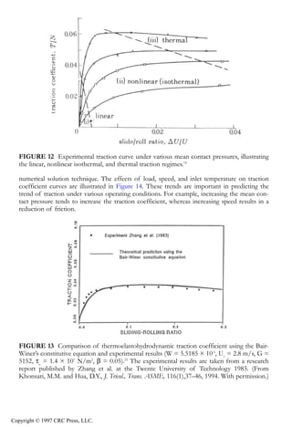 crc3904-Sec08-CH-058.qxd   8/13/2007   9:40 AM   Page 629




               Fundamentals of Elastohydrodynamic Lubrication                                           629




               FIGURE 12 Experimental traction curve under various mean contact pressures, illustrating
               the linear, nonlinear isothermal, and thermal traction regimes.19

               numerical solution technique. The effects of load, speed, and inlet temperature on traction
               coefficient curves are illustrated in Figure 14. These trends are important in predicting the
               trend of traction under various operating conditions. For example, increasing the mean con-
               tact pressure tends to increase the traction coefficient, whereas increasing speed results in a
               reduction of friction.




               FIGURE 13 Comparison of thermoelastohydrodynamic traction coefficient using the Bair-
               Winer’s constitutive equation and experimental results (W = 5.5185 × 10-5, U1 = 2.8 m/s, G =
               5152, τo = 1.4 × 107 N/m2, β = 0.05).23 The experimental results are taken from a research
               report published by Zhang et al. at the Twente University of Technology 1983. (From
               Khonsari, M.M. and Hua, D.Y., J. Tricol., Trans. ASME, 116(1),37–46, 1994. With permission.)




            Copyright © 1997 CRC Press, LLC.
 