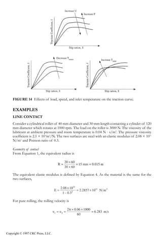 crc3904-Sec08-CH-058.qxd   8/13/2007   9:40 AM    Page 630




                630                                                                Tribology Data Handbook




                FIGURE 14 Effects of load, speed, and inlet temperature on the traction curve.

                EXAMPLES
                LINE CONTACT
                Consider a cylindrical roller of 40 mm diameter and 30 mm length contacting a cylinder of 120
                mm diameter which rotates at 1000 rpm. The load on the roller is 3000 N. The viscosity of the
                lubricant at ambient pressure and room temperature is 0.04 N ⋅ s/m2. The pressure viscosity
                coefficient is 2.1 × 10-8m2/N. The two surfaces are steel with an elastic modulus of 2.08 × 1011
                N/m2 and Poisson ratio of 0.3.

                Geometry of contact
                From Equation 1, the equivalent radius is




                The equivalent elastic modulus is defined by Equation 4. As the material is the same for the
                two surfaces,




                For pure rolling, the rolling velocity is




            Copyright © 1997 CRC Press, LLC.
 