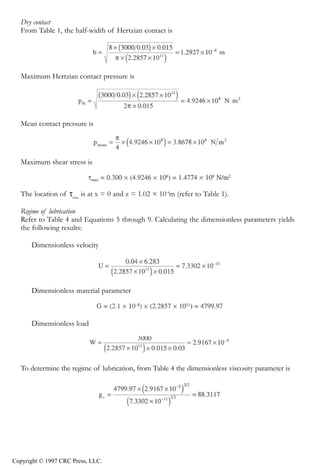 crc3904-Sec08-CH-058.qxd   8/13/2007   9:40 AM   Page 631




               Fundamentals of Elastohydrodynamic Lubrication                                           631


               Dry contact
               From Table 1, the half-width of Hertzian contact is




               Maximum Hertzian contact pressure is




               Mean contact pressure is




               Maximum shear stress is



               The location of τmax is at x = 0 and z = 1.02 × 10-4m (refer to Table 1).

               Regime of lubrication
               Refer to Table 4 and Equations 5 through 9. Calculating the dimensionless parameters yields
               the following results:

                  Dimensionless velocity




                  Dimensionless material parameter



                  Dimensionless load




               To determine the regime of lubrication, from Table 4 the dimensionless viscosity parameter is




            Copyright © 1997 CRC Press, LLC.
 