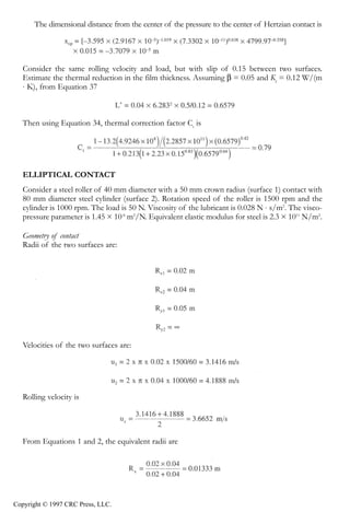 crc3904-Sec08-CH-058.qxd   8/13/2007   9:41 AM   Page 633




               Fundamentals of Elastohydrodynamic Lubrication                                            633


                  The dimensional distance from the center of the pressure to the center of Hertzian contact is




               Consider the same rolling velocity and load, but with slip of 0.15 between two surfaces.
               Estimate the thermal reduction in the film thickness. Assuming β = 0.05 and Kf = 0.12 W/(m
               ⋅ K), from Equation 37



               Then using Equation 34, thermal correction factor Ct is




               ELLIPTICAL CONTACT
               Consider a steel roller of 40 mm diameter with a 50 mm crown radius (surface 1) contact with
               80 mm diameter steel cylinder (surface 2). Rotation speed of the roller is 1500 rpm and the
               cylinder is 1000 rpm. The load is 50 N. Viscosity of the lubricant is 0.028 N ⋅ s/m2. The visco-
               pressure parameter is 1.45 × 10-8 m2/N. Equivalent elastic modulus for steel is 2.3 × 1011 N/m2.

               Geometry of contact
               Radii of the two surfaces are:




               Velocities of the two surfaces are:




               Rolling velocity is




               From Equations 1 and 2, the equivalent radii are




            Copyright © 1997 CRC Press, LLC.
 